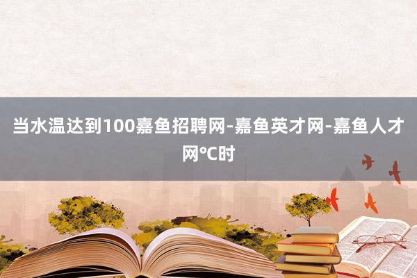 当水温达到100嘉鱼招聘网-嘉鱼英才网-嘉鱼人才网℃时